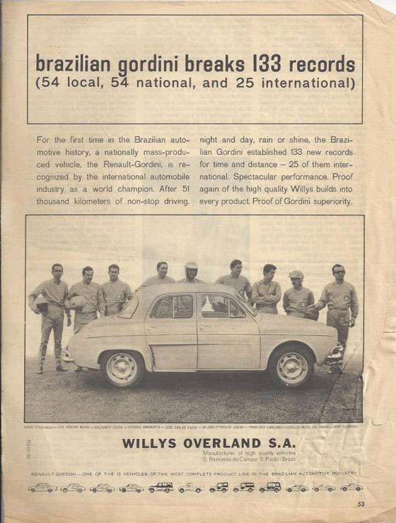 brazilian gordini breaks 133 records (54 local, 54 national, and 25 international) 
For the first time in the Brazilian auto-motive history, a nationally mass-produ-ced vehicle, the Renault-Gordini, is re-cognized by the international automobile industry as a world champion. After 51 thousand kilometers of non-stop driving. night and day, rain or shine, the Brazi-lian Gordini established 133 new records for time and distance — 25 of them inter-national. Spectacular performance. Proof again of the high quality Willys builds into every product Proof of Gordini superiority. WILLYS OVERLAND S.A. Manulacturer wn,clea. S &mar. doCarn, S. Paulc Bra, 2122v141 —CMS OF TYE 12 VEHICLES OF ENE MOST CONIELETE PROOLCV LINE Iry THE CHASM:EV Au702ACT1VE 1219232012V